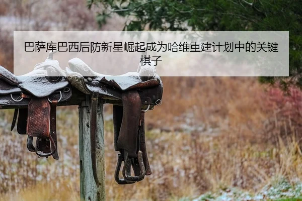 巴萨库巴西后防新星崛起成为哈维重建计划中的关键棋子