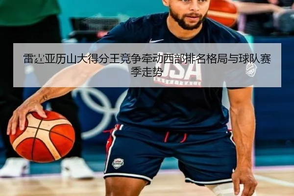 雷霆亚历山大得分王竞争牵动西部排名格局与球队赛季走势