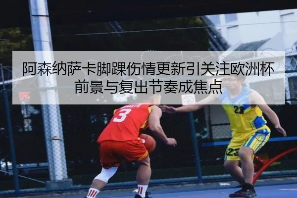 阿森纳萨卡脚踝伤情更新引关注欧洲杯前景与复出节奏成焦点