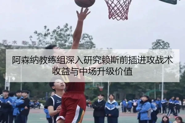 阿森纳教练组深入研究赖斯前插进攻战术收益与中场升级价值