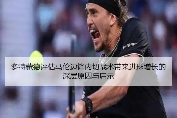 多特蒙德评估马伦边锋内切战术带来进球增长的深层原因与启示