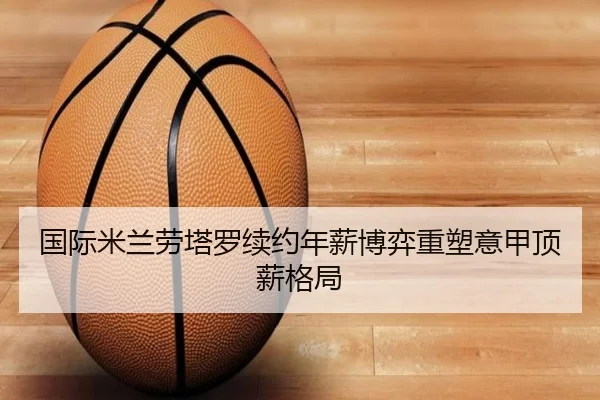 国际米兰劳塔罗续约年薪博弈重塑意甲顶薪格局