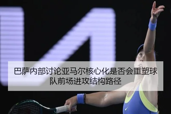 巴萨内部讨论亚马尔核心化是否会重塑球队前场进攻结构路径